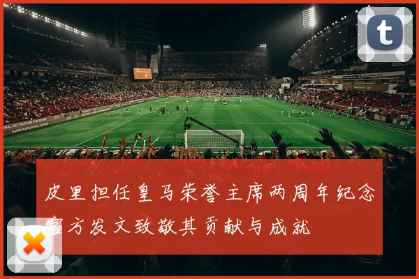 皮里担任皇马荣誉主席两周年纪念官方发文致敬其贡献与成就