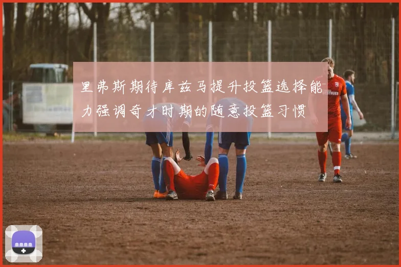 里弗斯期待库兹马提升投篮选择能力强调奇才时期的随意投篮习惯