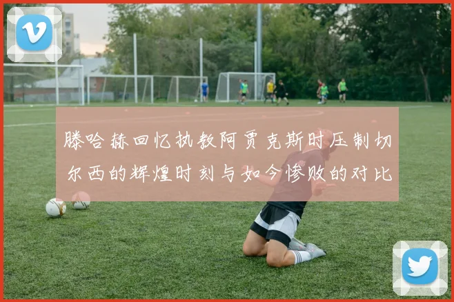 滕哈赫回忆执教阿贾克斯时压制切尔西的辉煌时刻与如今惨败的对比