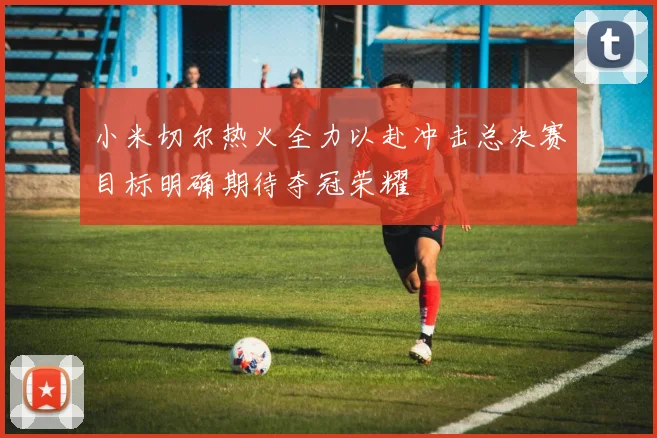 小米切尔热火全力以赴冲击总决赛目标明确期待夺冠荣耀