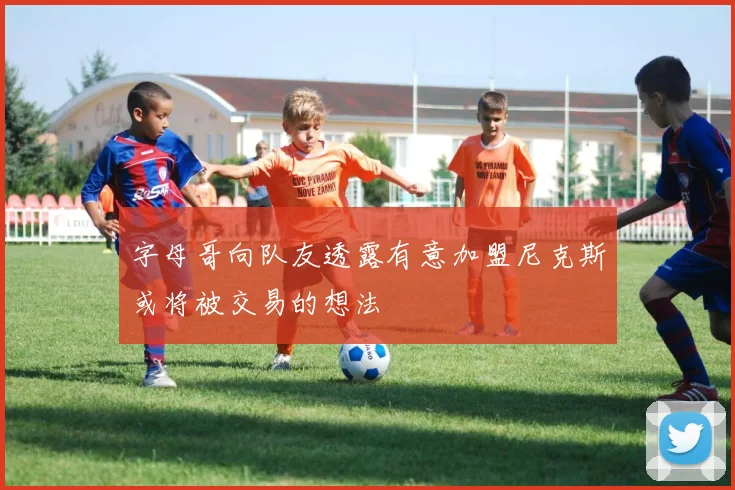 字母哥向队友透露有意加盟尼克斯或将被交易的想法