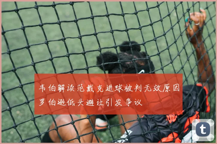 韦伯解读范戴克进球被判无效原因罗伯逊低头避让引发争议