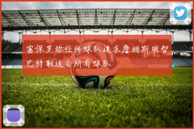 富保罗称任何球队追求詹姆斯明智巴特勒适合所有球队