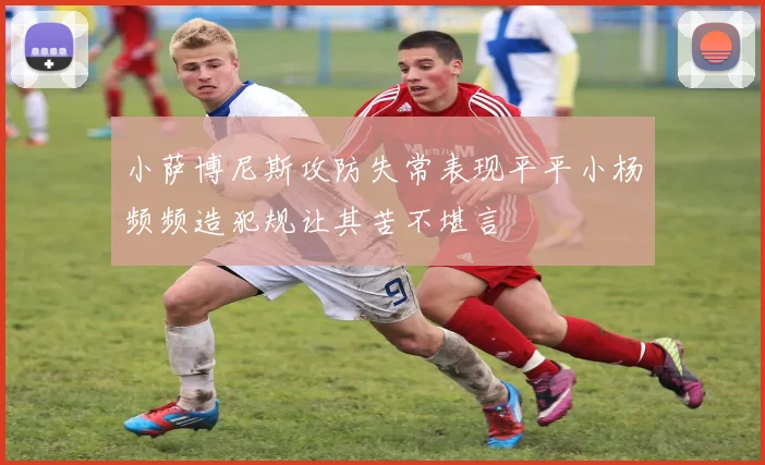 小萨博尼斯攻防失常表现平平小杨频频造犯规让其苦不堪言