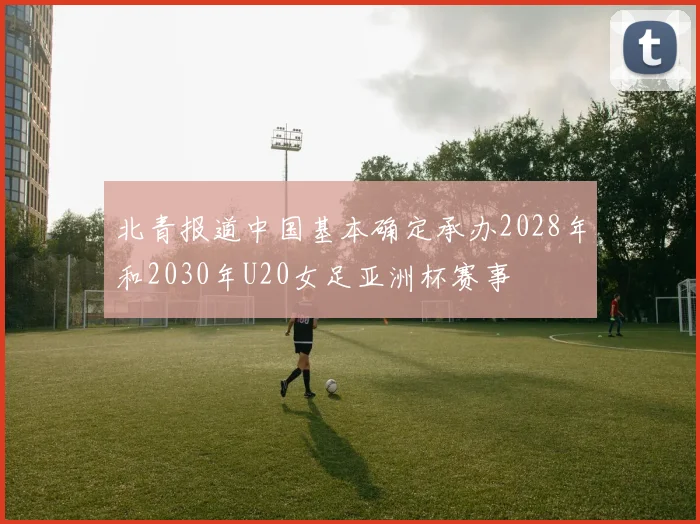 北青报道中国基本确定承办2028年和2030年U20女足亚洲杯赛事