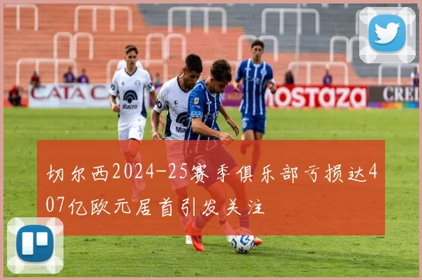 切尔西2024-25赛季俱乐部亏损达407亿欧元居首引发关注
