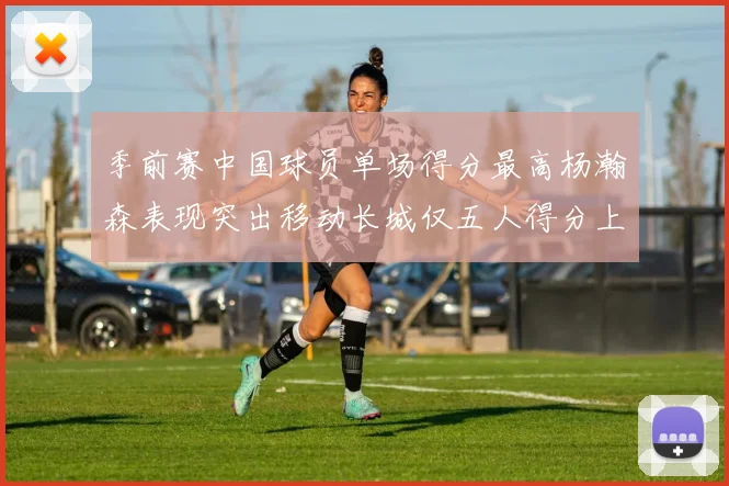 季前赛中国球员单场得分最高杨瀚森表现突出移动长城仅五人得分上双