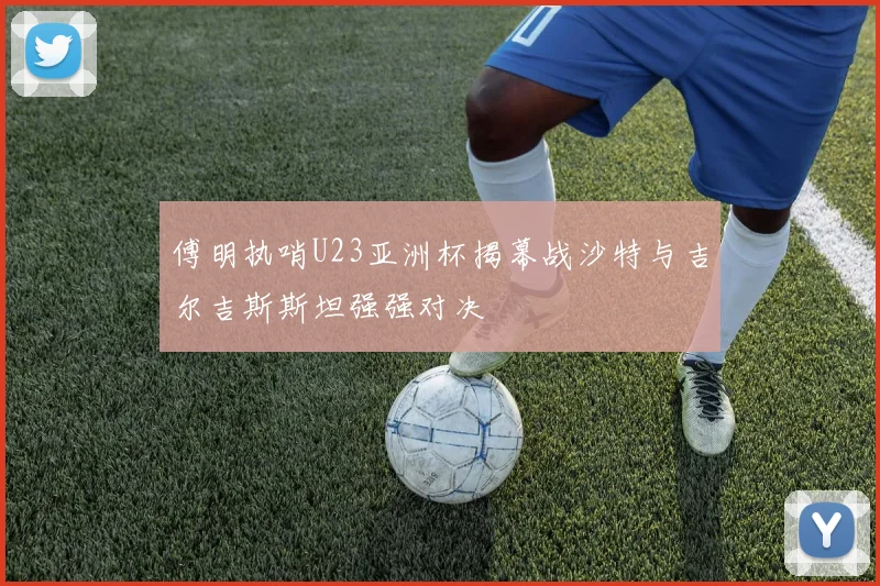 傅明执哨U23亚洲杯揭幕战沙特与吉尔吉斯斯坦强强对决