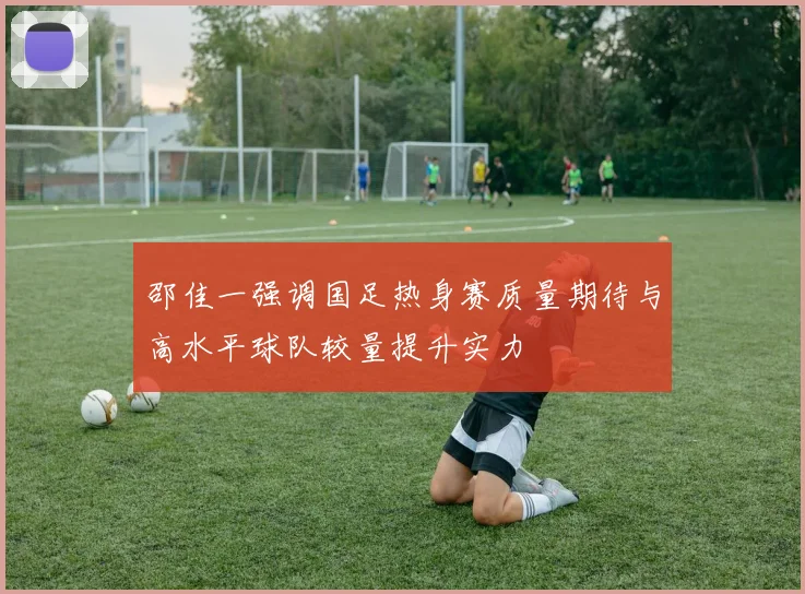 邵佳一强调国足热身赛质量期待与高水平球队较量提升实力