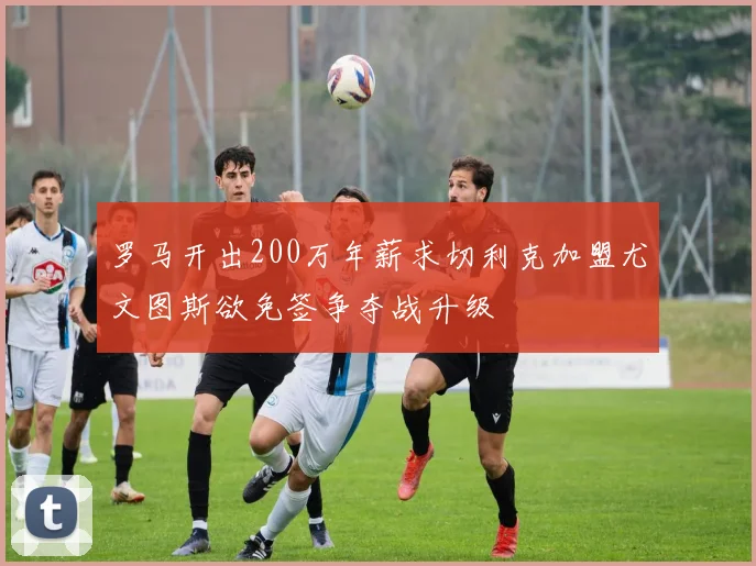 罗马开出200万年薪求切利克加盟尤文图斯欲免签争夺战升级