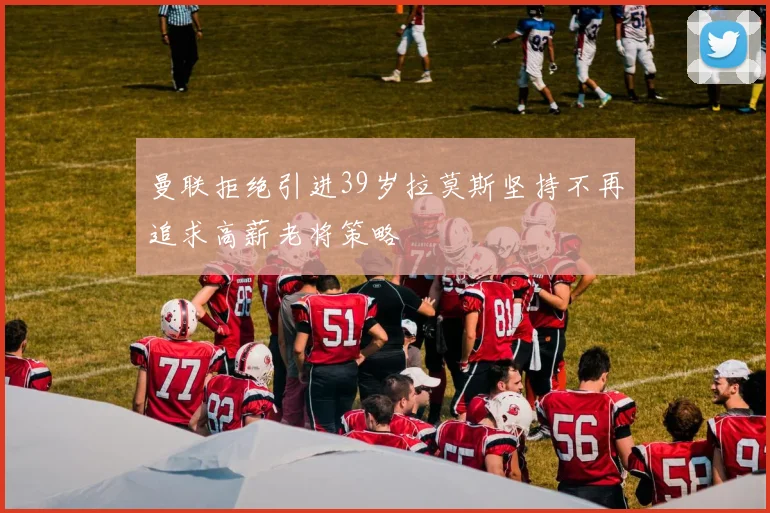 曼联拒绝引进39岁拉莫斯坚持不再追求高薪老将策略