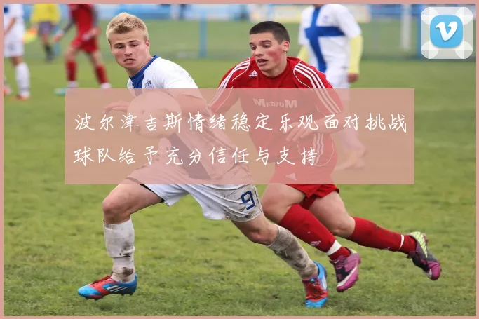 波尔津吉斯情绪稳定乐观面对挑战球队给予充分信任与支持