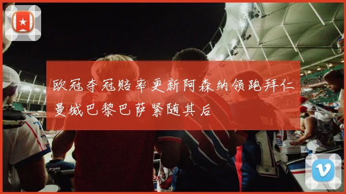 欧冠夺冠赔率更新阿森纳领跑拜仁曼城巴黎巴萨紧随其后