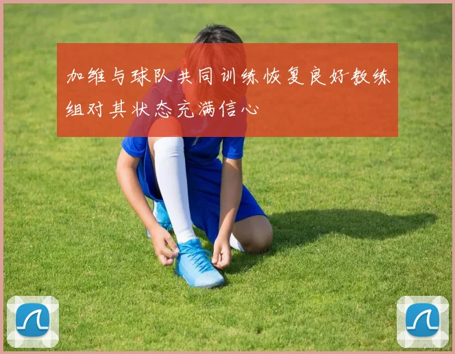 加维与球队共同训练恢复良好教练组对其状态充满信心