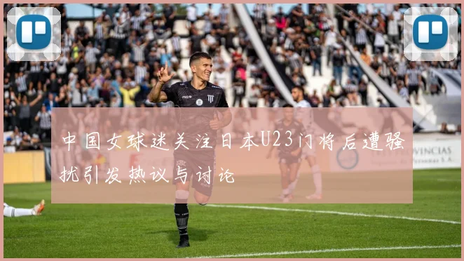 中国女球迷关注日本U23门将后遭骚扰引发热议与讨论
