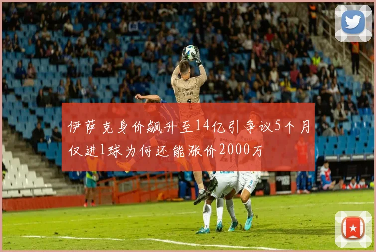 伊萨克身价飙升至14亿引争议5个月仅进1球为何还能涨价2000万