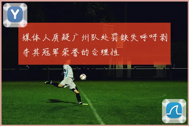 媒体人质疑广州队处罚缺失呼吁剥夺其冠军荣誉的合理性