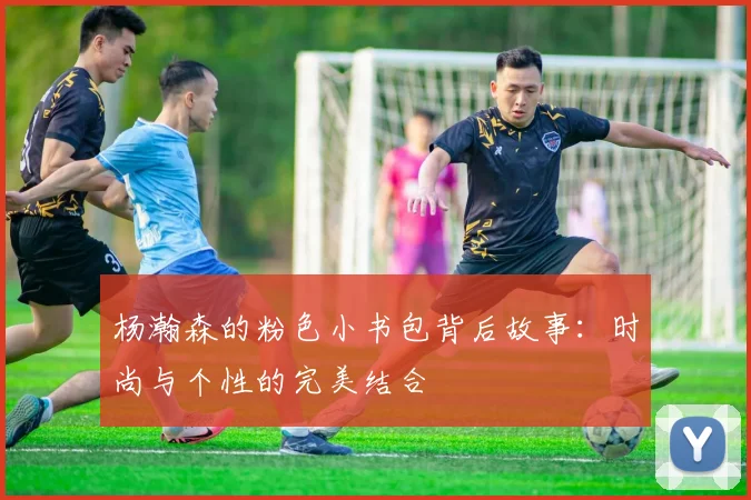 杨瀚森的粉色小书包背后故事：时尚与个性的完美结合