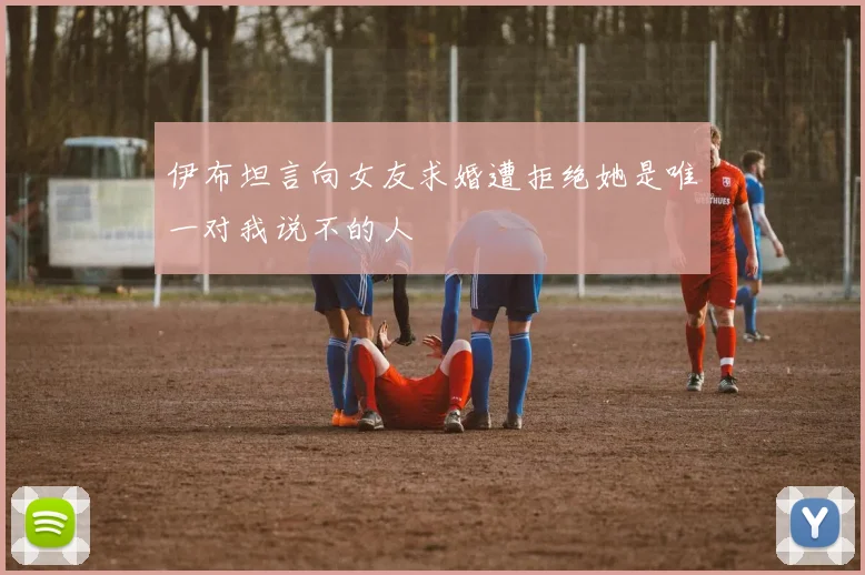 伊布坦言向女友求婚遭拒绝她是唯一对我说不的人