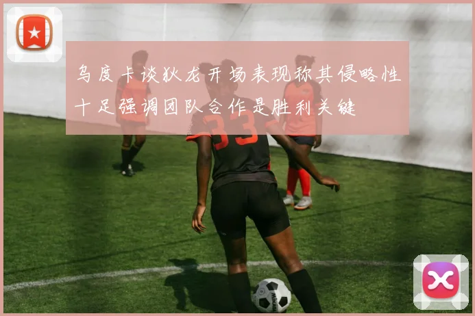 乌度卡谈狄龙开场表现称其侵略性十足强调团队合作是胜利关键