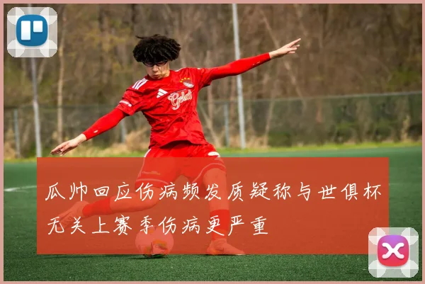 瓜帅回应伤病频发质疑称与世俱杯无关上赛季伤病更严重