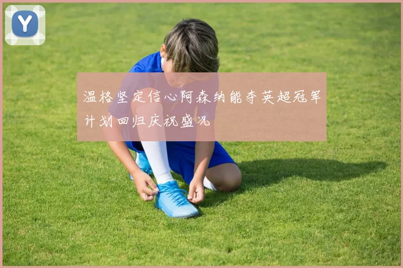 温格坚定信心阿森纳能夺英超冠军计划回归庆祝盛况