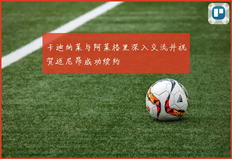 卡迪纳莱与阿莱格里深入交流并祝贺迈尼昂成功续约