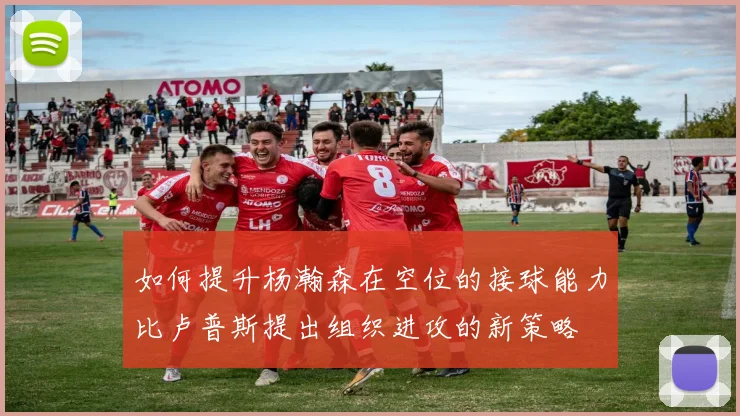 如何提升杨瀚森在空位的接球能力比卢普斯提出组织进攻的新策略