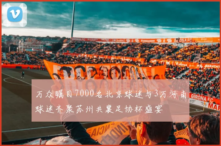 万众瞩目7000名北京球迷与3万河南球迷齐聚苏州共襄足协杯盛宴