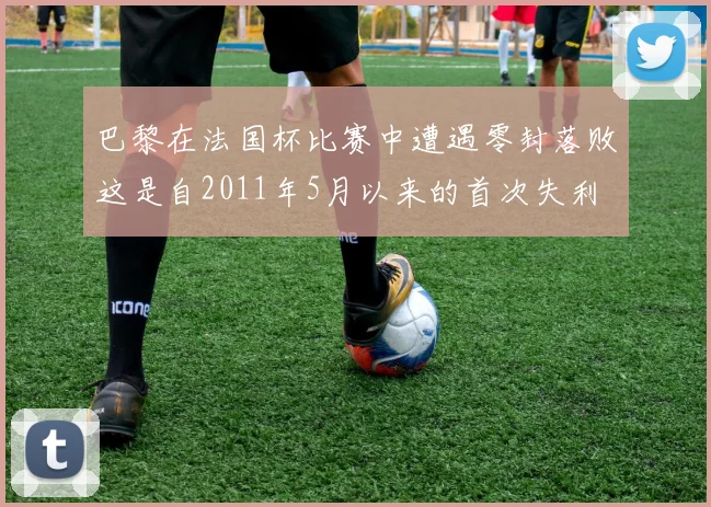 巴黎在法国杯比赛中遭遇零封落败这是自2011年5月以来的首次失利