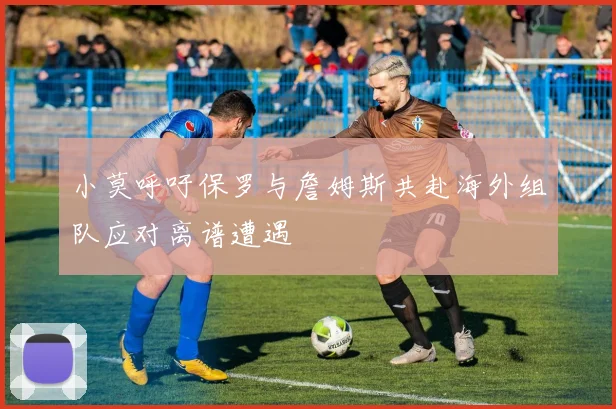 小莫呼吁保罗与詹姆斯共赴海外组队应对离谱遭遇