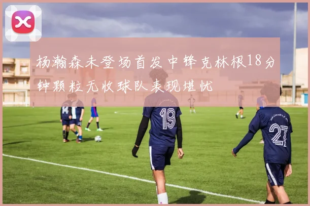 杨瀚森未登场首发中锋克林根18分钟颗粒无收球队表现堪忧