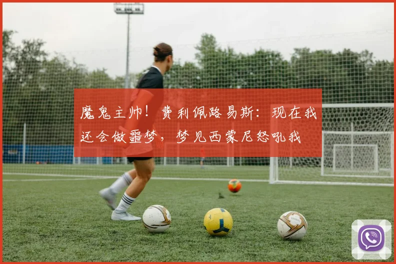 魔鬼主帅！费利佩路易斯：现在我还会做噩梦，梦见西蒙尼怒吼我