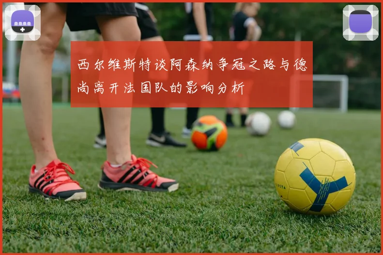 西尔维斯特谈阿森纳争冠之路与德尚离开法国队的影响分析