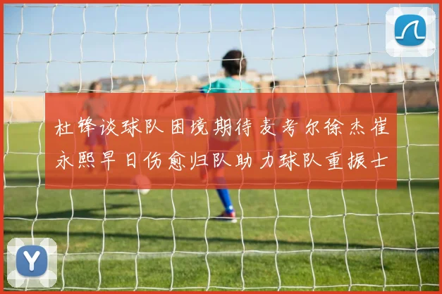 杜锋谈球队困境期待麦考尔徐杰崔永熙早日伤愈归队助力球队重振士气