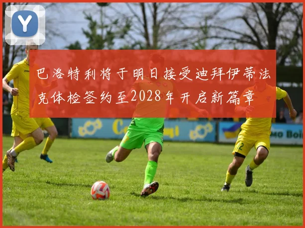 巴洛特利将于明日接受迪拜伊蒂法克体检签约至2028年开启新篇章