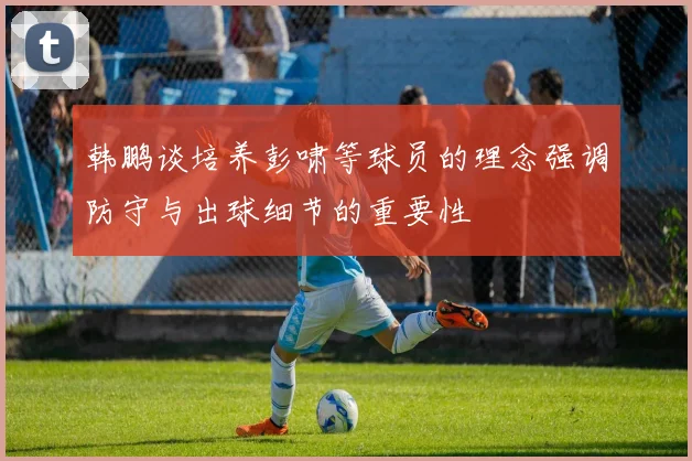 韩鹏谈培养彭啸等球员的理念强调防守与出球细节的重要性
