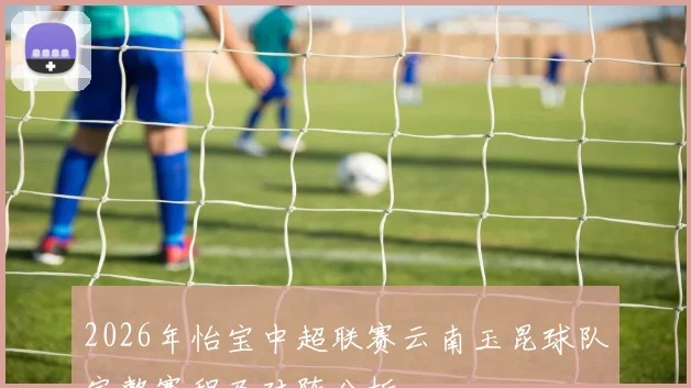 2026年怡宝中超联赛云南玉昆球队完整赛程及对阵分析